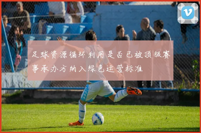 足球资源循环利用是否已被顶级赛事承办方纳入绿色运营标准